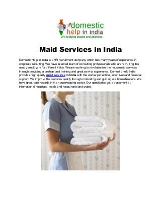 Maid Services in India
Domestic Help in India is a HR recruitment company which has many years of experience in
corporate recruiting. We have talented team of consulting professionals who are recruiting the
needy employers for different fields. We are working to revolutionize the housemaid services
through providing a professional training and great service experience. Domestic help India
provides high quality maid services in India with the worker protection, incentives and financial
support. We improve the services quality through motivating and guiding our housekeepers. We
have great past records in the housekeeping sector. Our candidates got a placement at
international hospitals, hotels and restaurants and cruise.
 
