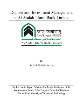 Deposit and Investment Management
of Al-Arafah Islami Bank Limited
By
Sk. Md. Maidul Hossain
An Internship Report Submitted in Partial Fulfilment of the
Requirements for the BBA Program, School of Business,
Ahsanullah University of Science & Technology
 
