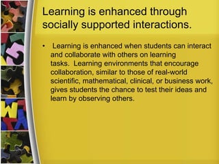Learning is enhanced through
socially supported interactions.
•    Learning is enhanced when students can interact
    and collaborate with others on learning
    tasks. Learning environments that encourage
    collaboration, similar to those of real-world
    scientific, mathematical, clinical, or business work,
    gives students the chance to test their ideas and
    learn by observing others.
 