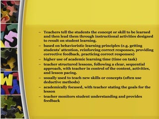– Teachers tell the students the concept or skill to be learned
  and then lead them through instructional activities designed
  to result on student learning.
– based on behavioristic learning principles (e.g. getting
  students' attention, reinforcing correct responses, providing
  corrective feedback, practicing correct responses)
– higher use of academic learning time (time on task)
– teacher structured lessons, following a clear, sequential
  approach, with teacher in control of the content, activities,
  and lesson pacing.
– usually used to teach new skills or concepts (often use
  deductive methods)
– academically focused, with teacher stating the goals for the
  lesson
– teacher monitors student understanding and provides
  feedback
 