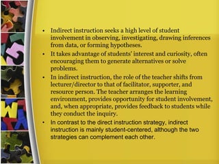 • Indirect instruction seeks a high level of student
  involvement in observing, investigating, drawing inferences
  from data, or forming hypotheses.
• It takes advantage of students' interest and curiosity, often
  encouraging them to generate alternatives or solve
  problems.
• In indirect instruction, the role of the teacher shifts from
  lecturer/director to that of facilitator, supporter, and
  resource person. The teacher arranges the learning
  environment, provides opportunity for student involvement,
  and, when appropriate, provides feedback to students while
  they conduct the inquiry.
• In contrast to the direct instruction strategy, indirect
  instruction is mainly student-centered, although the two
  strategies can complement each other.
 