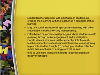 – Limited teacher direction, with emphasis on students co-
  creating their learning with the teacher as a facilitator of their
  learning.
– May use social instructional approaches (learning with other
  students) or students working independently.
– Often based on constructivist principles where students create
  meaning through active engagement and investigation.
  Constructivism promotes (a) the student point-of-view (b)
  teacher-student or student-student interaction (c) questioning
  to promote student thought (d) nurturing of student reflection
  rather than emphasis on a single correct answer.
– tend to use more inductive methods (leading students to
  discover concepts)
 