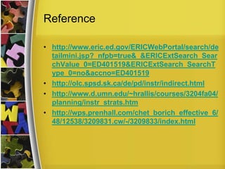 Reference

• http://www.eric.ed.gov/ERICWebPortal/search/de
  tailmini.jsp?_nfpb=true&_&ERICExtSearch_Sear
  chValue_0=ED401519&ERICExtSearch_SearchT
  ype_0=no&accno=ED401519
• http://olc.spsd.sk.ca/de/pd/instr/indirect.html
• http://www.d.umn.edu/~hrallis/courses/3204fa04/
  planning/instr_strats.htm
• http://wps.prenhall.com/chet_borich_effective_6/
  48/12538/3209831.cw/-/3209833/index.html
 