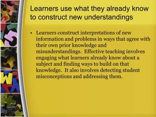 Learners use what they already know
to construct new understandings

• Learners construct interpretations of new
  information and problems in ways that agree with
  their own prior knowledge and
  misunderstandings. Effective teaching involves
  engaging what learners already know about a
  subject and finding ways to build on that
  knowledge. It also involves detecting student
  misconceptions and addressing them.
 