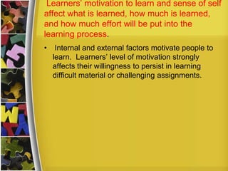Learners’ motivation to learn and sense of self
affect what is learned, how much is learned,
and how much effort will be put into the
learning process.
•    Internal and external factors motivate people to
    learn. Learners’ level of motivation strongly
    affects their willingness to persist in learning
    difficult material or challenging assignments.
 