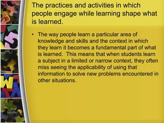 The practices and activities in which
people engage while learning shape what
is learned.
• The way people learn a particular area of
  knowledge and skills and the context in which
  they learn it becomes a fundamental part of what
  is learned. This means that when students learn
  a subject in a limited or narrow context, they often
  miss seeing the applicability of using that
  information to solve new problems encountered in
  other situations.
 
