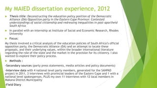 My MAIED dissertation experience, 2012
 Thesis title: Deconstructing the education policy position of the Democratic
Alliance (DA) Opposition party in the Eastern Cape Province: Contested
understandings of social citizenship and redressing inequalities in post-apartheid
South Africa
 In parallel with an internship at Institute of Social and Economic Research, Rhodes
University
 Focus:
My thesis involved a critical analysis of the education policies of South Africa’s official
opposition party, the Democratic Alliance (DA) and an attempt to locate these
proposals, and their underlying values, within the broader international literature
regarding the role of the state and the market in the provision for its citizenry. I also
wanted to explore their policy process.
 Methods :
-Secondary sources (party press statements, media articles and policy documents)
-Interview data with 4 national level party members, generated for the SANPAD
project in 2011, 3 interviews with provincial leaders of the Eastern Cape and 1 with a
national level spokesperson, PLUS my own 11 interviews with 12 local members in
Makana District Municipality
-Field Diary
 