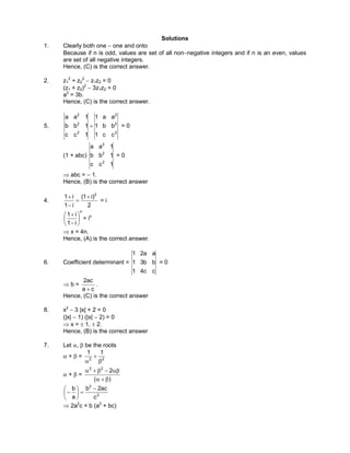 Solutions
1. Clearly both one − one and onto
Because if n is odd, values are set of all non−negative integers and if n is an even, values
are set of all negative integers.
Hence, (C) is the correct answer.
2. z1
2
+ z2
2
− z1z2 = 0
(z1 + z2)2
− 3z1z2 = 0
a2
= 3b.
Hence, (C) is the correct answer.
5.
2
2
2
2
2
2
cc1
bb1
aa1
1cc
1bb
1aa
+ = 0
(1 + abc)
1cc
1bb
1aa
2
2
2
= 0
⇒ abc = − 1.
Hence, (B) is the correct answer
4.
2
)i1(
i1
i1 2
+
=
−
+
= i
x
i1
i1






−
+
= ix
⇒ x = 4n.
Hence, (A) is the correct answer.
6. Coefficient determinant =
cc41
bb31
aa21
= 0
⇒ b =
ca
ac2
+
.
Hence, (C) is the correct answer
8. x2
− 3 |x| + 2 = 0
(|x| − 1) (|x| − 2) = 0
⇒ x = ± 1, ± 2.
Hence, (B) is the correct answer
7. Let α, β be the roots
α + β = 22
11
β
+
α
α + β =
)(
222
β+α
αβ−β+α
2
2
c
ac2b
a
b −
=





−
⇒ 2a2
c = b (a2
+ bc)
 