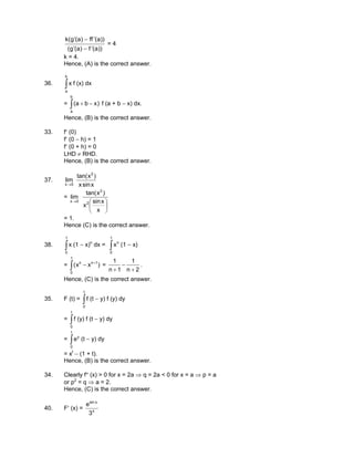 ))a(f)a(g(
))a(ff)a(g(k
′−′
′−′
= 4
k = 4.
Hence, (A) is the correct answer.
36. ∫
b
a
x f (x) dx
= ∫ −+
b
a
)xba( f (a + b − x) dx.
Hence, (B) is the correct answer.
33. f′ (0)
f′ (0 − h) = 1
f′ (0 + h) = 0
LHD ≠ RHD.
Hence, (B) is the correct answer.
37.
xsinx
)xtan(
lim
2
0x→
=





→
x
xsin
x
)xtan(
lim
2
2
0x
= 1.
Hence (C) is the correct answer.
38. ∫
1
0
x (1 − x)n
dx = ∫
1
0
n
x (1 − x)
= ∫
+
−
1
0
1nn
)xx( =
2n
1
1n
1
+
−
+
.
Hence, (C) is the correct answer.
35. F (t) = ∫
t
0
f (t − y) f (y) dy
= ∫
t
0
f (y) f (t − y) dy
= ∫
t
0
y
e (t − y) dy
= xt
− (1 + t).
Hence, (B) is the correct answer.
34. Clearly f″ (x) > 0 for x = 2a ⇒ q = 2a < 0 for x = a ⇒ p = a
or p2
= q ⇒ a = 2.
Hence, (C) is the correct answer.
40. F′ (x) = x
xsin
3
e
 
