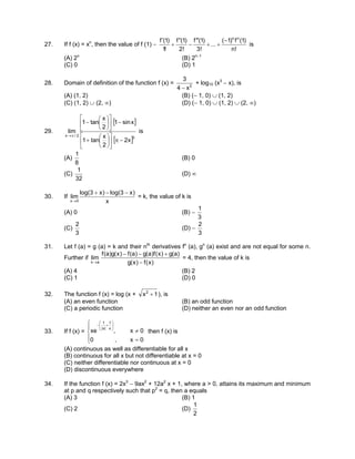 27. If f (x) = xn
, then the value of f (1) −
!n
)1(f)1(
...
!3
)1(f
!2
)1(f
!1
)1(f nn
−
++
′′′
−
′′
+
′
is
(A) 2n
(B) 2n−1
(C) 0 (D) 1
28. Domain of definition of the function f (x) = 2
x4
3
−
+ log10 (x3
− x), is
(A) (1, 2) (B) (− 1, 0) ∪ (1, 2)
(C) (1, 2) ∪ (2, ∞) (D) (− 1, 0) ∪ (1, 2) ∪ (2, ∞)
29.
[ ]
[ ]3
2/x
x2
2
x
tan1
xsin1
2
x
tan1
lim
−π











+
−











−
π→
is
(A)
8
1
(B) 0
(C)
32
1
(D) ∞
30. If
x
)x3log()x3log(
lim
0x
−−+
→
= k, the value of k is
(A) 0 (B) −
3
1
(C)
3
2
(D) −
3
2
31. Let f (a) = g (a) = k and their nth
derivatives fn
(a), gn
(a) exist and are not equal for some n.
Further if
)x(f)x(g
)a(g)x(f)a(g)a(f)x(g)a(f
lim
ax −
+−−
→
= 4, then the value of k is
(A) 4 (B) 2
(C) 1 (D) 0
32. The function f (x) = log (x + 1x2
+ ), is
(A) an even function (B) an odd function
(C) a periodic function (D) neither an even nor an odd function
33. If f (x) =





=
≠






+−
0x,0
0x,xe
x
1
|x|
1
then f (x) is
(A) continuous as well as differentiable for all x
(B) continuous for all x but not differentiable at x = 0
(C) neither differentiable nor continuous at x = 0
(D) discontinuous everywhere
34. If the function f (x) = 2x3
− 9ax2
+ 12a2
x + 1, where a > 0, attains its maximum and minimum
at p and q respectively such that p2
= q, then a equals
(A) 3 (B) 1
(C) 2 (D)
2
1
 