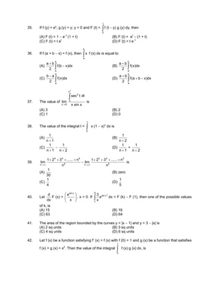 35. If f (y) = ey
, g (y) = y; y > 0 and F (t) = ∫
t
0
f (t − y) g (y) dy, then
(A) F (t) = 1 − e−t
(1 + t) (B) F (t) = et
− (1 + t)
(C) F (t) = t et
(D) F (t) = t e−t
36. If f (a + b − x) = f (x), then ∫
b
a
x f (x) dx is equal to
(A) ∫ −
+
b
a
dx)xb(f
2
ba
(B) ∫
+
b
a
dx)x(f
2
ba
(C) ∫
−
b
a
dx)x(f
2
ab
(D) ∫ −+
+
b
a
dx)xba(f
2
ba
37. The value of
xsinx
dttsec
lim
2
x
0
2
0x
∫
→
is
(A) 3 (B) 2
(C) 1 (D) 0
38. The value of the integral I = ∫
1
0
x (1 − x)n
dx is
(A)
1n
1
+
(B)
2n
1
+
(C)
1n
1
+
−
2n
1
+
(D)
1n
1
+
+
2n
1
+
39. 5
333
n5
444
n n
n......321
lim
n
n......321
lim
++++
−
++++
∞→∞→
is
(A)
30
1
(B) zero
(C)
4
1
(D)
5
1
40. Let
dx
d
F (x) = 







x
e xsin
, x > 0. If
3
xsin
4
1
e
x
3
∫ dx = F (k) − F (1), then one of the possible values
of k, is
(A) 15 (B) 16
(C) 63 (D) 64
41. The area of the region bounded by the curves y = |x − 1| and y = 3 − |x| is
(A) 2 sq units (B) 3 sq units
(C) 4 sq units (D) 6 sq units
42. Let f (x) be a function satisfying f′ (x) = f (x) with f (0) = 1 and g (x) be a function that satisfies
f (x) + g (x) = x2
. Then the value of the integral ∫
1
0
f (x) g (x) dx, is
 