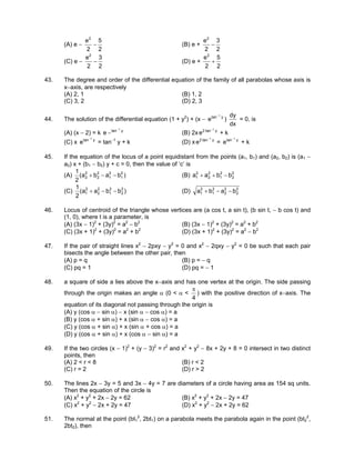 (A) e −
2
5
2
e2
− (B) e +
2
3
2
e2
−
(C) e −
2
3
2
e2
− (D) e +
2
5
2
e2
+
43. The degree and order of the differential equation of the family of all parabolas whose axis is
x−axis, are respectively
(A) 2, 1 (B) 1, 2
(C) 3, 2 (D) 2, 3
44. The solution of the differential equation (1 + y2
) + (x − ytan 1
e
−
)
dx
dy
= 0, is
(A) (x − 2) = k ytan 1
e
−
− (B) 2x ytan2 1
e
−
+ k
(C) x ytan 1
e
−
= tan−1
y + k (D) x ytan2 1
e
−
= ytan 1
e
−
+ k
45. If the equation of the locus of a point equidistant from the points (a1, b1) and (a2, b2) is (a1 −
a2) x + (b1 − b2) y + c = 0, then the value of ‘c’ is
(A) )baba(
2
1 2
1
2
1
2
2
2
2 −−+ (B) 2
2
2
1
2
2
2
1 bbaa −++
(C) )bbaa(
2
1 2
2
2
1
2
2
2
1 −−+ (D) 2
2
2
2
2
1
2
1 baba −−+
46. Locus of centroid of the triangle whose vertices are (a cos t, a sin t), (b sin t, − b cos t) and
(1, 0), where t is a parameter, is
(A) (3x − 1)2
+ (3y)2
= a2
− b2
(B) (3x − 1)2
+ (3y)2
= a2
+ b2
(C) (3x + 1)2
+ (3y)2
= a2
+ b2
(D) (3x + 1)2
+ (3y)2
= a2
− b2
47. If the pair of straight lines x2
− 2pxy − y2
= 0 and x2
− 2qxy − y2
= 0 be such that each pair
bisects the angle between the other pair, then
(A) p = q (B) p = − q
(C) pq = 1 (D) pq = − 1
48. a square of side a lies above the x−axis and has one vertex at the origin. The side passing
through the origin makes an angle α (0 < α <
4
π
) with the positive direction of x−axis. The
equation of its diagonal not passing through the origin is
(A) y (cos α − sin α) − x (sin α − cos α) = a
(B) y (cos α + sin α) + x (sin α − cos α) = a
(C) y (cos α + sin α) + x (sin α + cos α) = a
(D) y (cos α + sin α) + x (cos α − sin α) = a
49. If the two circles (x − 1)2
+ (y − 3)2
= r2
and x2
+ y2
− 8x + 2y + 8 = 0 intersect in two distinct
points, then
(A) 2 < r < 8 (B) r < 2
(C) r = 2 (D) r > 2
50. The lines 2x − 3y = 5 and 3x − 4y = 7 are diameters of a circle having area as 154 sq units.
Then the equation of the circle is
(A) x2
+ y2
+ 2x − 2y = 62 (B) x2
+ y2
+ 2x − 2y = 47
(C) x2
+ y2
− 2x + 2y = 47 (D) x2
+ y2
− 2x + 2y = 62
51. The normal at the point (bt1
2
, 2bt1) on a parabola meets the parabola again in the point (bt2
2
,
2bt2), then
 
