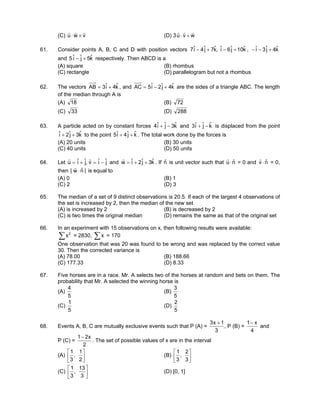 (C) vwu
rrr
×⋅ (D) 3 wvu
rrr
×⋅
61. Consider points A, B, C and D with position vectors kˆ10jˆ6iˆ,kˆ7jˆ4iˆ7 +−+− , kˆ4jˆ3iˆ +−−
and kˆ5jˆiˆ5 +− respectively. Then ABCD is a
(A) square (B) rhombus
(C) rectangle (D) parallelogram but not a rhombus
62. The vectors kˆ4iˆ3AB += , and kˆ4jˆ2iˆ5AC +−= are the sides of a triangle ABC. The length
of the median through A is
(A) 18 (B) 72
(C) 33 (D) 288
63. A particle acted on by constant forces kˆ3jˆiˆ4 −+ and kˆjˆiˆ3 −+ is displaced from the point
kˆ3jˆ2iˆ ++ to the point kˆjˆ4iˆ5 ++ . The total work done by the forces is
(A) 20 units (B) 30 units
(C) 40 units (D) 50 units
64. Let jˆiˆv,jˆiˆu −=+=
rr
and kˆ3jˆ2iˆw ++=
r
. If nˆ is unit vector such that nˆu ⋅
r
= 0 and nˆv ⋅
r
= 0,
then |nˆw| ⋅
r
is equal to
(A) 0 (B) 1
(C) 2 (D) 3
65. The median of a set of 9 distinct observations is 20.5. If each of the largest 4 observations of
the set is increased by 2, then the median of the new set
(A) is increased by 2 (B) is decreased by 2
(C) is two times the original median (D) remains the same as that of the original set
66. In an experiment with 15 observations on x, then following results were available:
∑ 2
x = 2830, ∑x = 170
One observation that was 20 was found to be wrong and was replaced by the correct value
30. Then the corrected variance is
(A) 78.00 (B) 188.66
(C) 177.33 (D) 8.33
67. Five horses are in a race. Mr. A selects two of the horses at random and bets on them. The
probability that Mr. A selected the winning horse is
(A)
5
4
(B)
5
3
(C)
5
1
(D)
5
2
68. Events A, B, C are mutually exclusive events such that P (A) =
3
1x3 +
, P (B) =
4
x1−
and
P (C) =
2
x21−
. The set of possible values of x are in the interval
(A) 





2
1
,
3
1
(B) 





3
2
,
3
1
(C) 





3
13
,
3
1
(D) [0, 1]
 