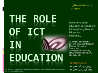 23 November 2012
                                                                                                2 – 4pm




                                                                                              MA International
                                                                                              Education core module:
                                                                                              Contemporary Issues in
                                                                                              Education,
                                                                                              Session 14

                                                                                              Dr Palitha Edirisingha
                                                                                              Beyond Distance Research
                                                                                              Alliance, School of
                                                                                              Education,
                                                                                              University of Leicester,
                                                                                              105, Princess Road East,
                                                                                              LE1 7LG, UK


                                                                                              pe27@le.ac.uk
                                                                                              +44 (0)116 252 3753
The Role of ICT in Education, Core Module Contemporary Issues in Education, MA IE Programme
20 - 13, Dr Palitha Edirisingha
                                                                                              +44 (0)7525 246 592
 