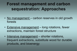 Forest management and carbon 
sequestration: Approaches 
• No management – carbon reserves in old growth 
forests 
• Extensive management – long rotations, fewer 
extractions, maintain forest structure 
• Intensive management – shorter rotations, 
frequent extractions, substitute wood for durable 
products, and bioenergy 
 