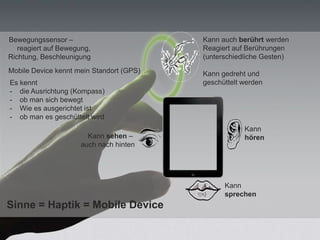 Kann auch berührt werden
Reagiert auf Berührungen
(unterschiedliche Gesten)
Kann gedreht und
geschüttelt werden
Kann
hören
Es kennt
- die Ausrichtung (Kompass)
- ob man sich bewegt
- Wie es ausgerichtet ist
- ob man es geschüttelt wird
Kann
sprechen
Kann sehen –
auch nach hinten
Bewegungssensor –
reagiert auf Bewegung,
Richtung, Beschleunigung
Mobile Device kennt mein Standort (GPS)
Sinne = Haptik = Mobile Device
 