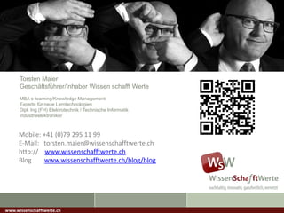 Torsten Maier
Geschäftsführer/Inhaber Wissen schafft Werte
MBA e-learning/Knowledge Management
Experte für neue Lerntechnologien
Dipl. Ing.(FH) Elektrotechnik / Technische Informatik
Industrieelektroniker
www.wissenschafftwerte.ch
Mobile: +41 (0)79 295 11 99
E-Mail: torsten.maier@wissenschafftwerte.ch
http:// www.wissenschafftwerte.ch
Blog www.wissenschafftwerte.ch/blog/blog
 
