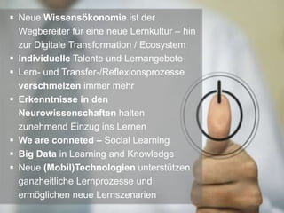  Neue Wissensökonomie ist der
Wegbereiter für eine neue Lernkultur – hin
zur Digitale Transformation / Ecosystem
 Individuelle Talente und Lernangebote
 Lern- und Transfer-/Reflexionsprozesse
verschmelzen immer mehr
 Erkenntnisse in den
Neurowissenschaften halten
zunehmend Einzug ins Lernen
 We are conneted – Social Learning
 Big Data in Learning and Knowledge
 Neue (Mobil)Technologien unterstützen
ganzheitliche Lernprozesse und
ermöglichen neue Lernszenarien
 
