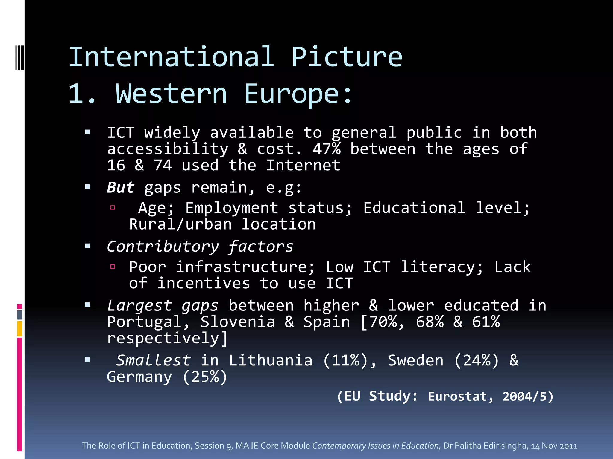 International Picture
1. Western Europe:
  ICT widely available to general public in both
      accessibility & cost. 47% between the ages of
      16 & 74 used the Internet
     But gaps remain, e.g:
       Age; Employment status; Educational level;
        Rural/urban location
     Contributory factors
       Poor infrastructure; Low ICT literacy; Lack
        of incentives to use ICT
     Largest gaps between higher & lower educated in
      Portugal, Slovenia & Spain [70%, 68% & 61%
      respectively]
      Smallest in Lithuania (11%), Sweden (24%) &
      Germany (25%)
                                                                 (EU Study: Eurostat, 2004/5)


The Role of ICT in Education, Session 9, MA IE Core Module Contemporary Issues in Education, Dr Palitha Edirisingha, 14 Nov 2011
 