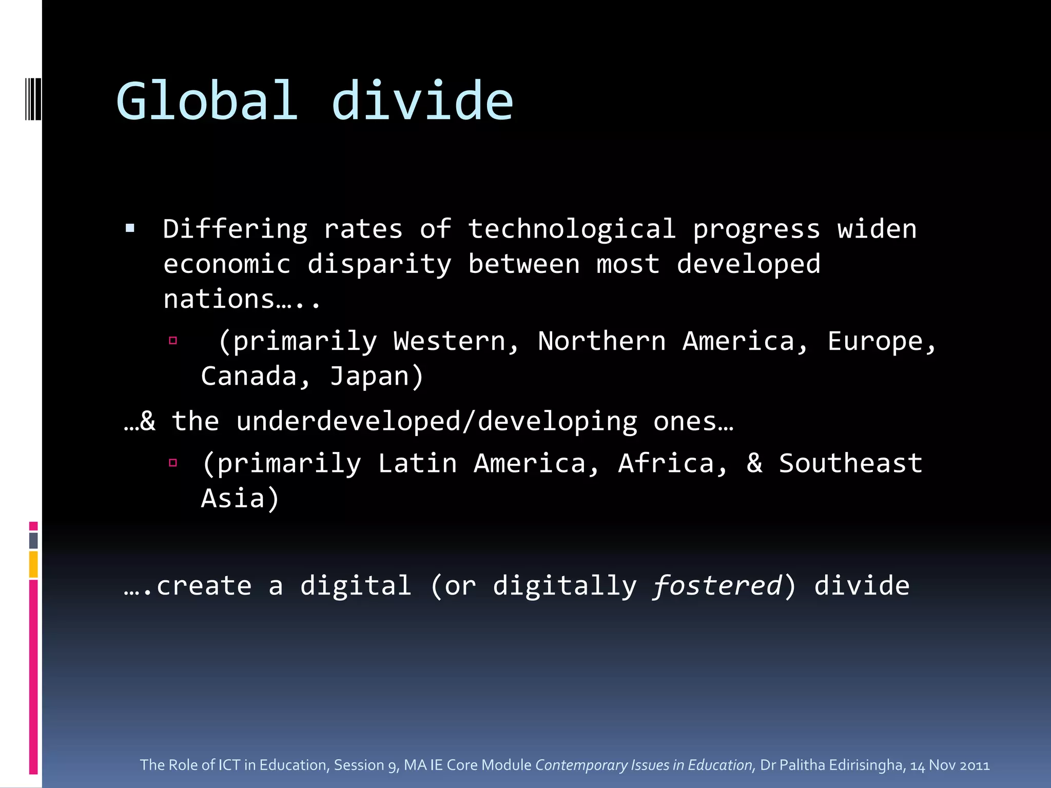 Global divide

 Differing rates of technological progress widen
    economic disparity between most developed
    nations…..
     (primarily Western, Northern America, Europe,
      Canada, Japan)
…& the underdeveloped/developing ones…
    (primarily Latin America, Africa, & Southeast
     Asia)

….create a digital (or digitally fostered) divide




 The Role of ICT in Education, Session 9, MA IE Core Module Contemporary Issues in Education, Dr Palitha Edirisingha, 14 Nov 2011
 