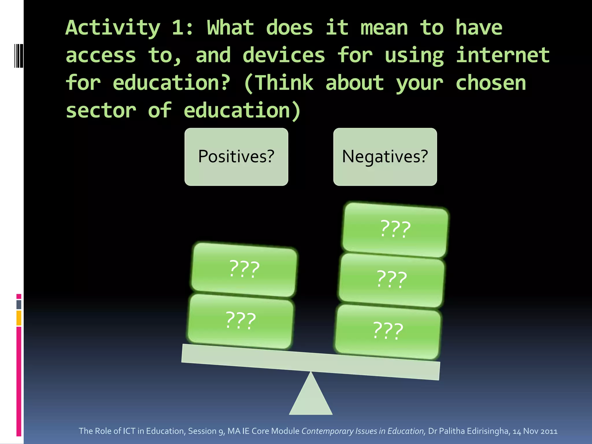 Activity 1: What does it mean to have
access to, and devices for using internet
for education? (Think about your chosen
sector of education)
                                Positives?                             Negatives?




 The Role of ICT in Education, Session 9, MA IE Core Module Contemporary Issues in Education, Dr Palitha Edirisingha, 14 Nov 2011
 