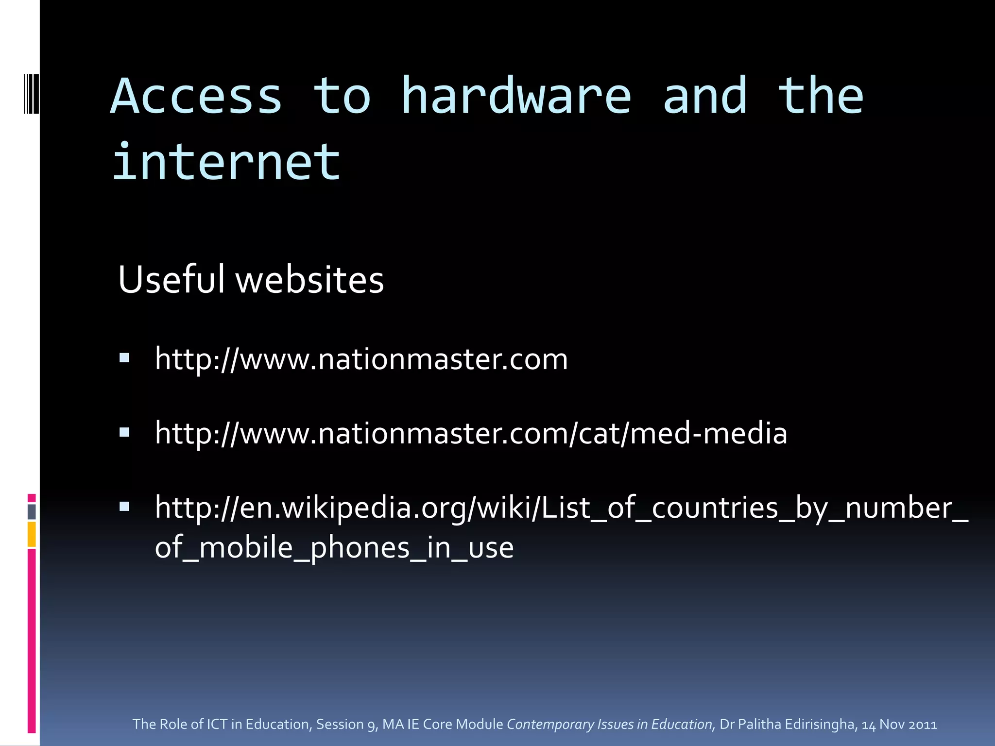 Access to hardware and the
internet

Useful websites
 http://www.nationmaster.com

 http://www.nationmaster.com/cat/med-media

 http://en.wikipedia.org/wiki/List_of_countries_by_number_
    of_mobile_phones_in_use




 The Role of ICT in Education, Session 9, MA IE Core Module Contemporary Issues in Education, Dr Palitha Edirisingha, 14 Nov 2011
 