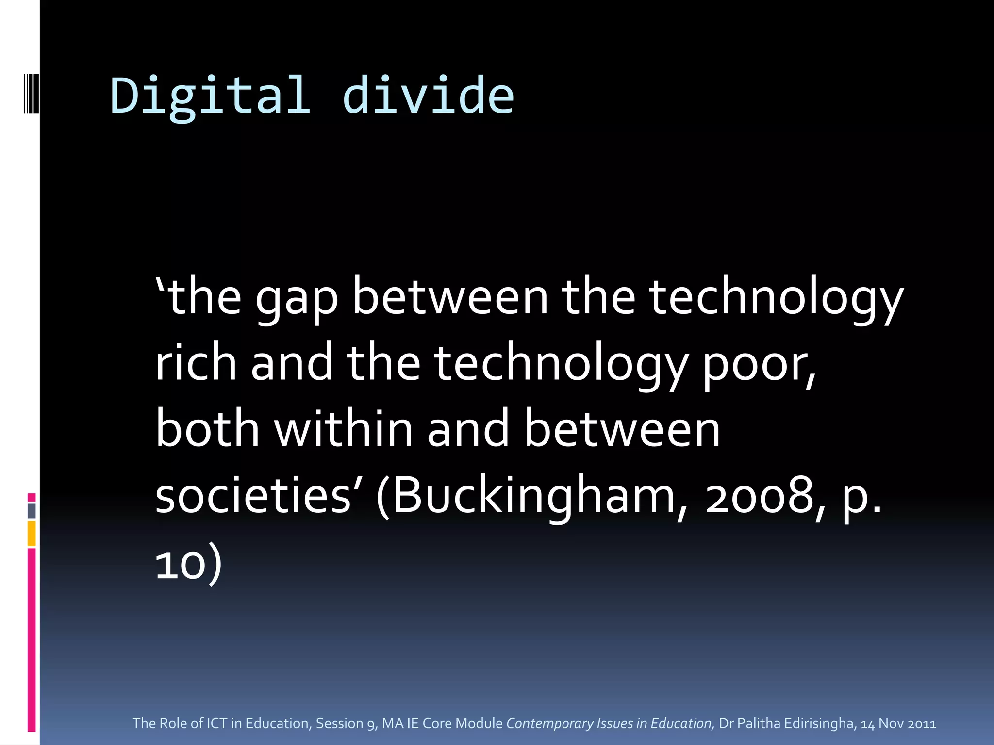Digital divide


   ‘the gap between the technology
   rich and the technology poor,
   both within and between
   societies’ (Buckingham, 2008, p.
   10)

The Role of ICT in Education, Session 9, MA IE Core Module Contemporary Issues in Education, Dr Palitha Edirisingha, 14 Nov 2011
 