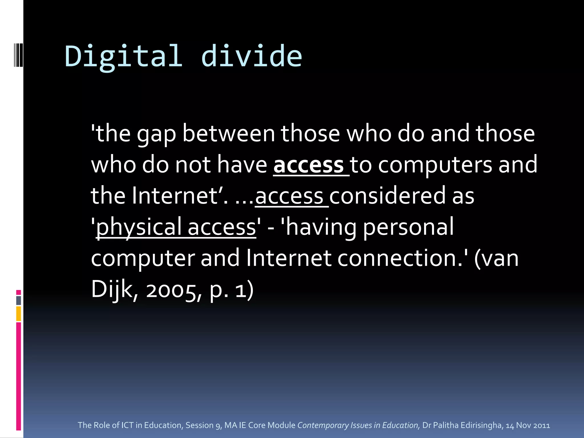 Digital divide

   'the gap between those who do and those
   who do not have access to computers and
   the Internet’. …access considered as
   'physical access' - 'having personal
   computer and Internet connection.' (van
   Dijk, 2005, p. 1)




The Role of ICT in Education, Session 9, MA IE Core Module Contemporary Issues in Education, Dr Palitha Edirisingha, 14 Nov 2011
 