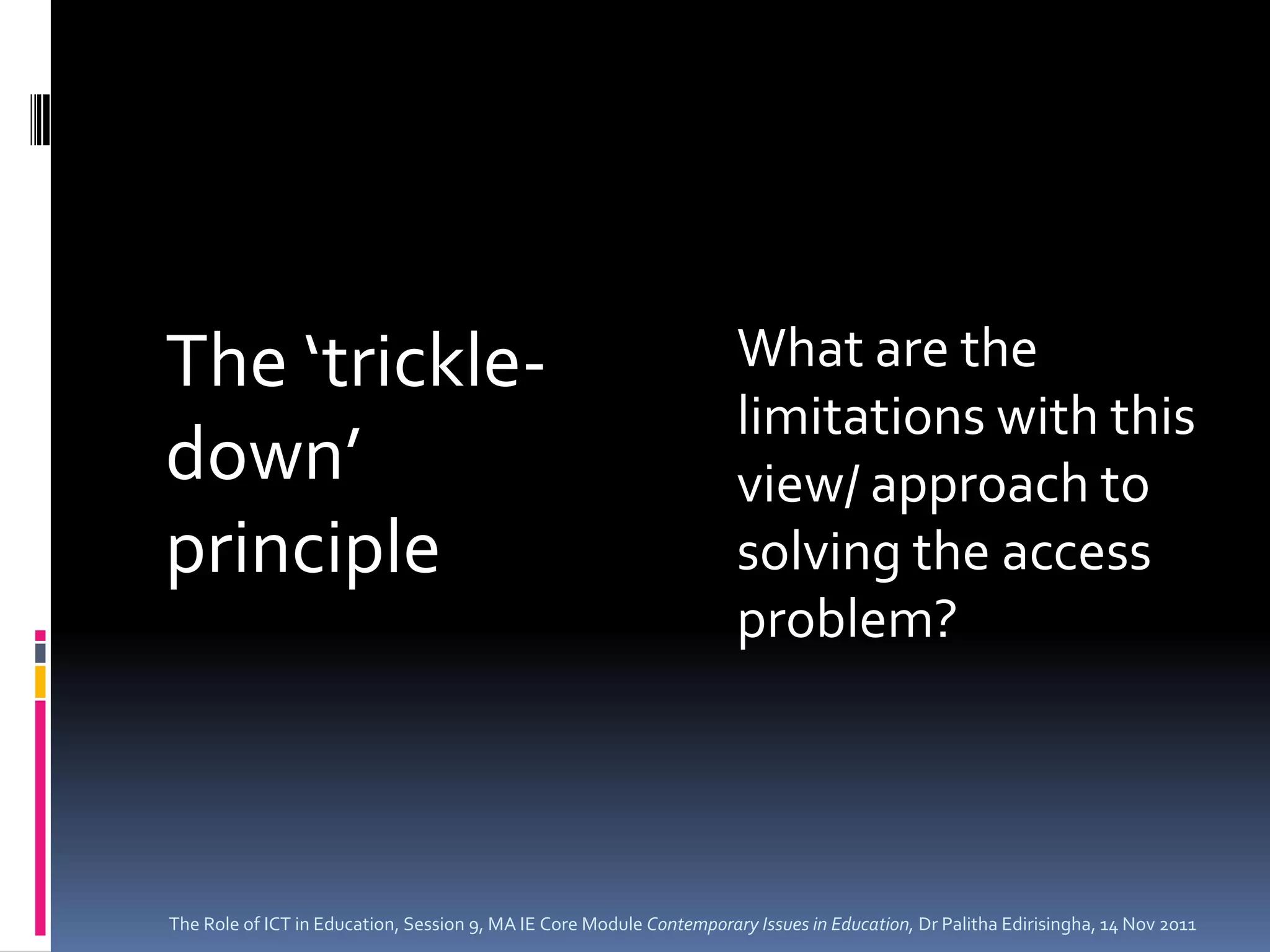 The ‘trickle-                                                         What are the
                                                                      limitations with this
down’                                                                 view/ approach to
principle                                                             solving the access
                                                                      problem?




The Role of ICT in Education, Session 9, MA IE Core Module Contemporary Issues in Education, Dr Palitha Edirisingha, 14 Nov 2011
 