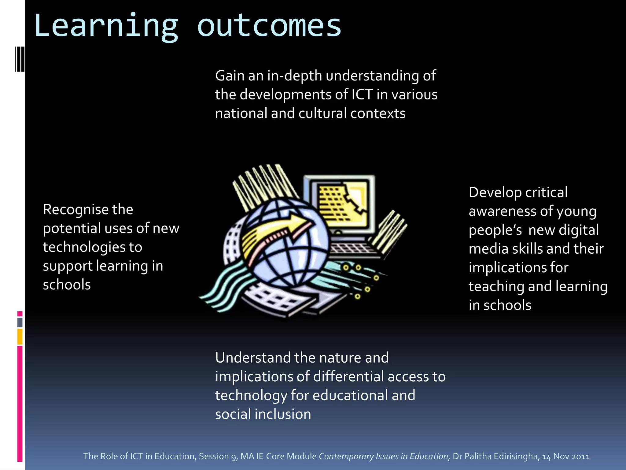 Learning outcomes
                                       Gain an in-depth understanding of
                                       the developments of ICT in various
                                       national and cultural contexts




                                                                                                       Develop critical
Recognise the                                                                                          awareness of young
potential uses of new                                                                                  people’s new digital
technologies to                                                                                        media skills and their
support learning in                                                                                    implications for
schools                                                                                                teaching and learning
                                                                                                       in schools


                                       Understand the nature and
                                       implications of differential access to
                                       technology for educational and
                                       social inclusion

      The Role of ICT in Education, Session 9, MA IE Core Module Contemporary Issues in Education, Dr Palitha Edirisingha, 14 Nov 2011
 