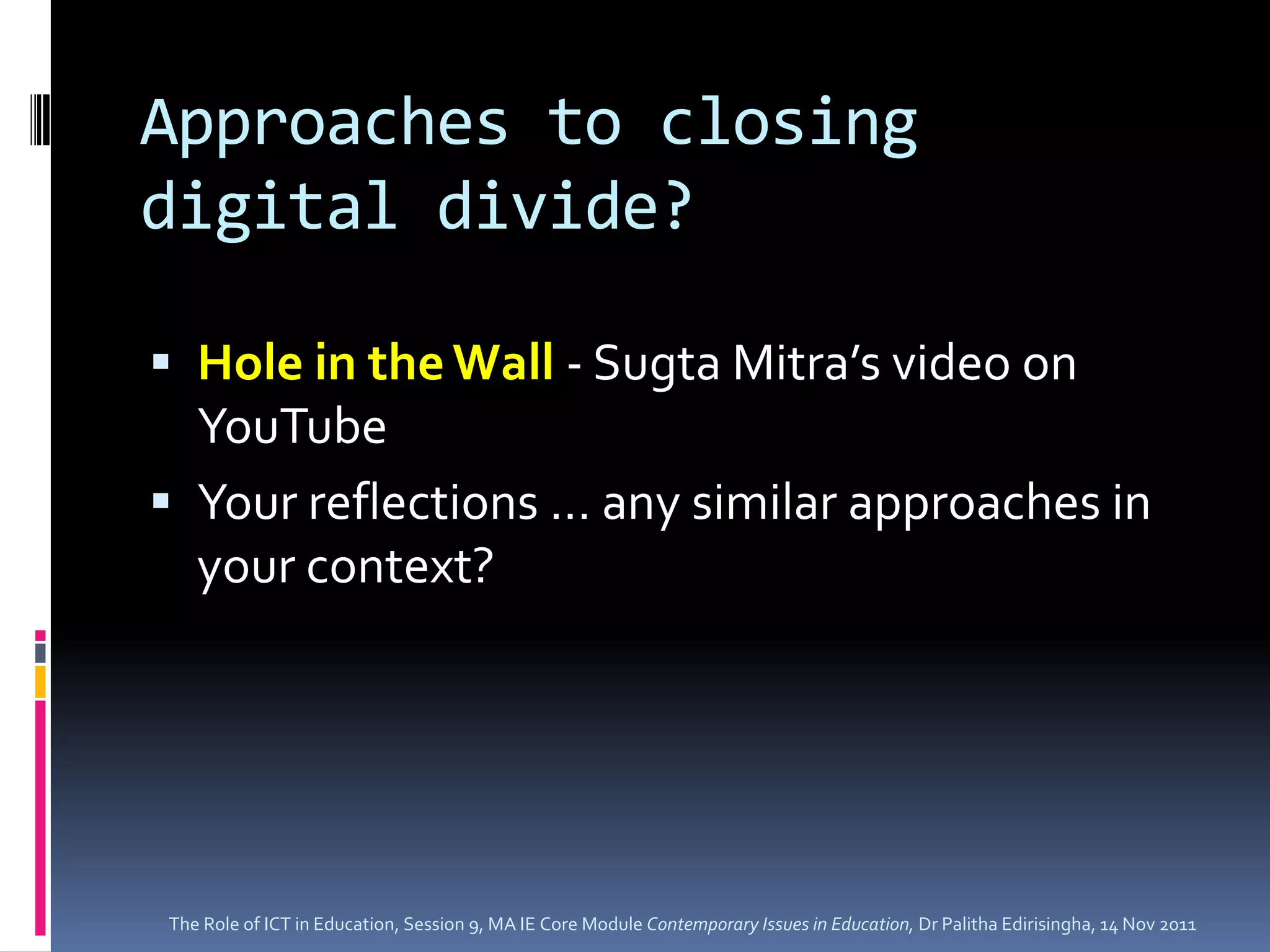 Approaches to closing
digital divide?

 Hole in the Wall - Sugta Mitra’s video on
  YouTube
 Your reflections … any similar approaches in
  your context?




The Role of ICT in Education, Session 9, MA IE Core Module Contemporary Issues in Education, Dr Palitha Edirisingha, 14 Nov 2011
 