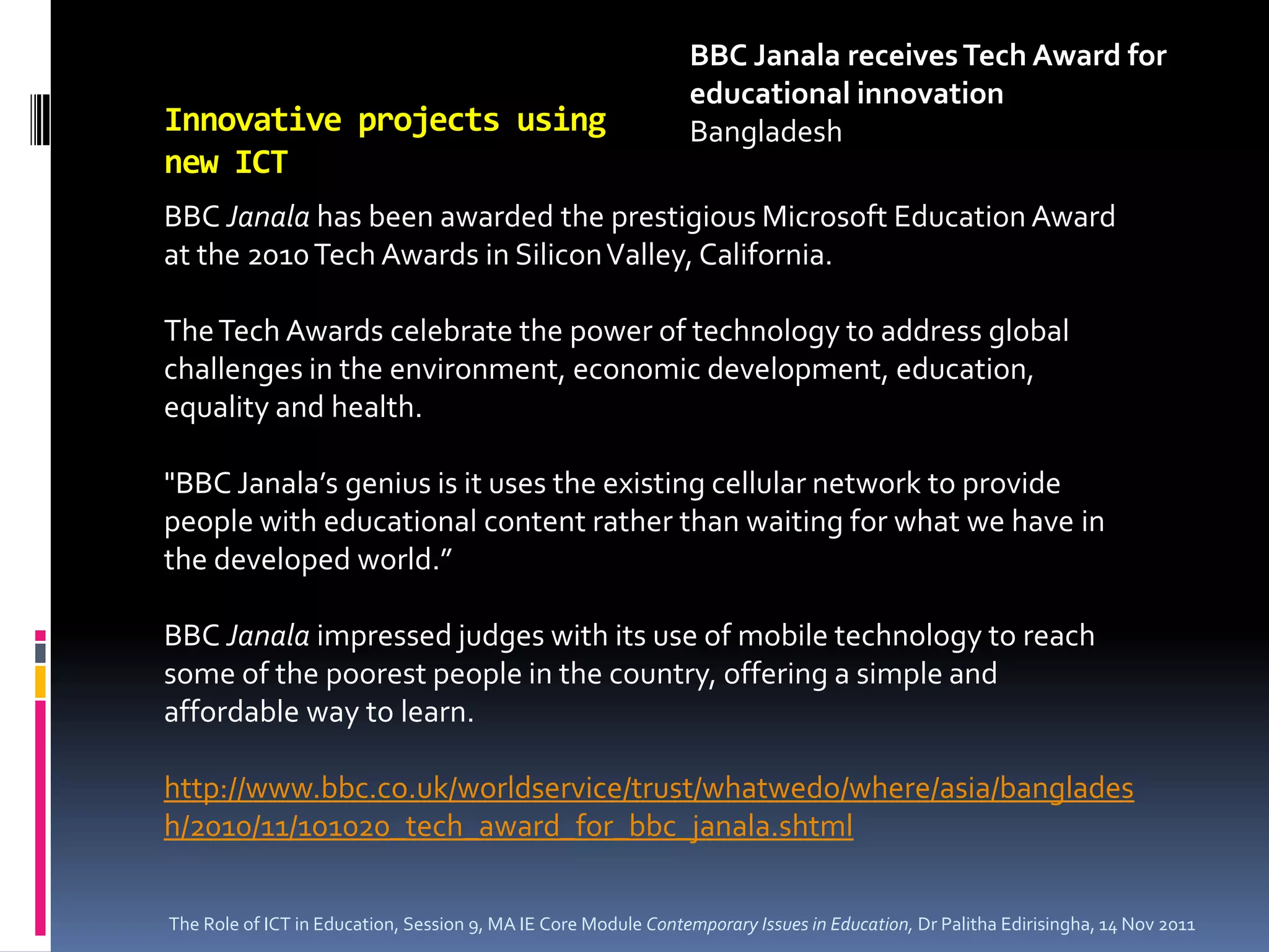 BBC Janala receives Tech Award for
                                                                educational innovation
Innovative projects using                                       Bangladesh
new ICT
BBC Janala has been awarded the prestigious Microsoft Education Award
at the 2010 Tech Awards in Silicon Valley, California.

The Tech Awards celebrate the power of technology to address global
challenges in the environment, economic development, education,
equality and health.

"BBC Janala’s genius is it uses the existing cellular network to provide
people with educational content rather than waiting for what we have in
the developed world.”

BBC Janala impressed judges with its use of mobile technology to reach
some of the poorest people in the country, offering a simple and
affordable way to learn.

http://www.bbc.co.uk/worldservice/trust/whatwedo/where/asia/banglades
h/2010/11/101020_tech_award_for_bbc_janala.shtml

The Role of ICT in Education, Session 9, MA IE Core Module Contemporary Issues in Education, Dr Palitha Edirisingha, 14 Nov 2011
 