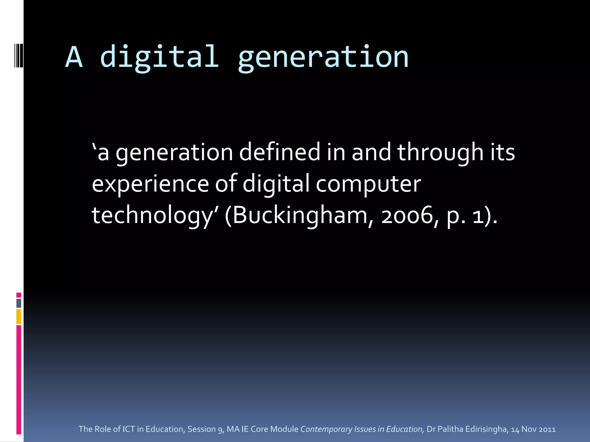 A digital generation

   ‘a generation defined in and through its
   experience of digital computer
   technology’ (Buckingham, 2006, p. 1).




The Role of ICT in Education, Session 9, MA IE Core Module Contemporary Issues in Education, Dr Palitha Edirisingha, 14 Nov 2011
 
