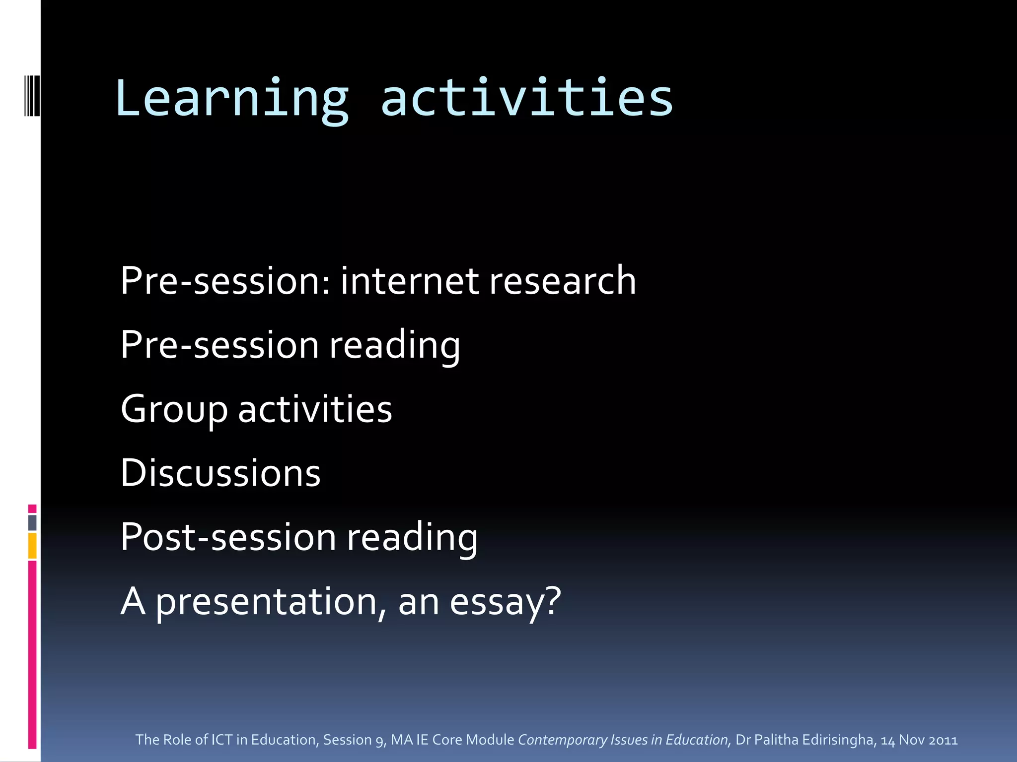 Learning activities


Pre-session: internet research
Pre-session reading
Group activities
Discussions
Post-session reading
A presentation, an essay?


The Role of ICT in Education, Session 9, MA IE Core Module Contemporary Issues in Education, Dr Palitha Edirisingha, 14 Nov 2011
 
