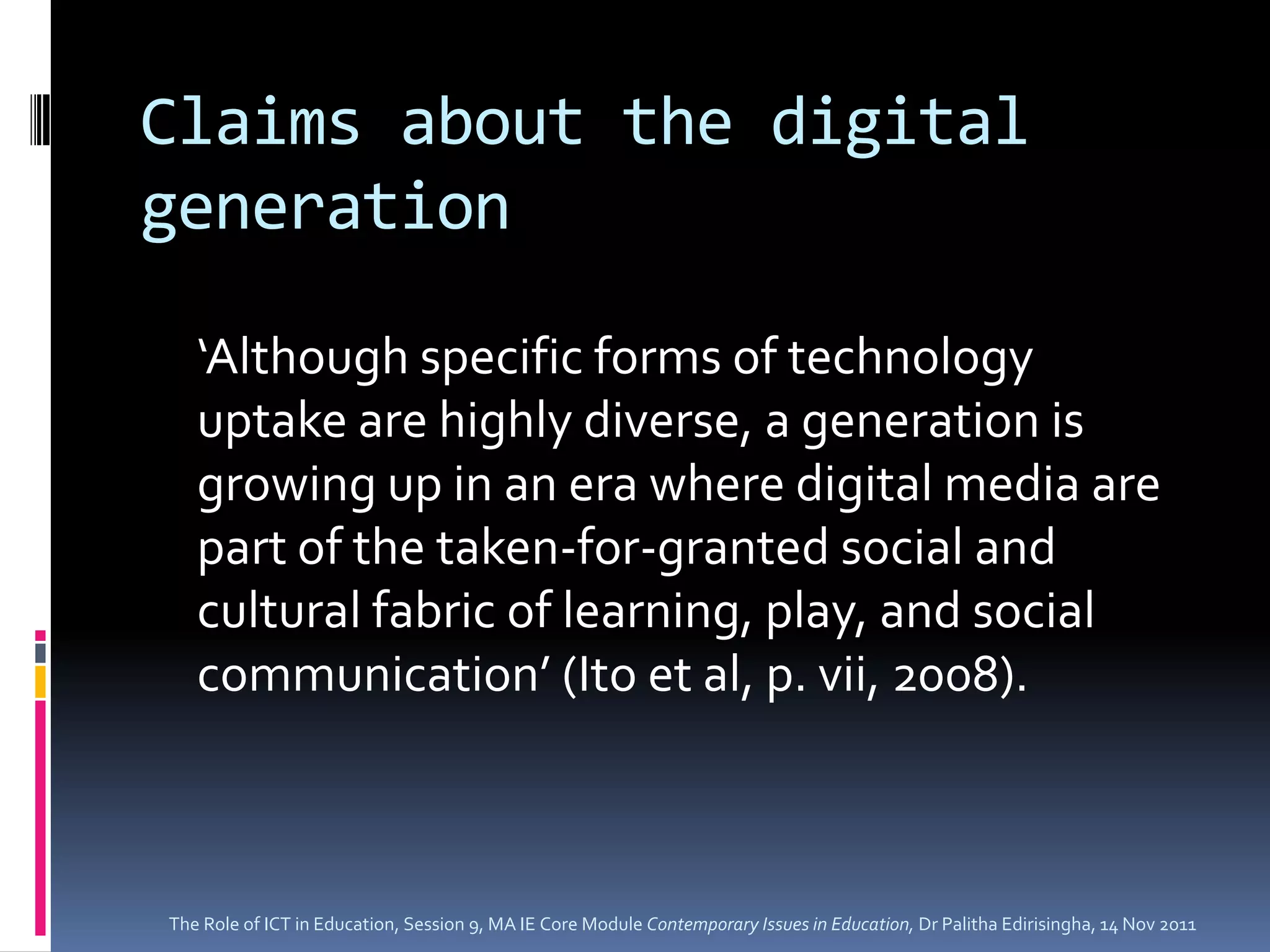Claims about the digital
generation

   ‘Although specific forms of technology
   uptake are highly diverse, a generation is
   growing up in an era where digital media are
   part of the taken-for-granted social and
   cultural fabric of learning, play, and social
   communication’ (Ito et al, p. vii, 2008).



The Role of ICT in Education, Session 9, MA IE Core Module Contemporary Issues in Education, Dr Palitha Edirisingha, 14 Nov 2011
 