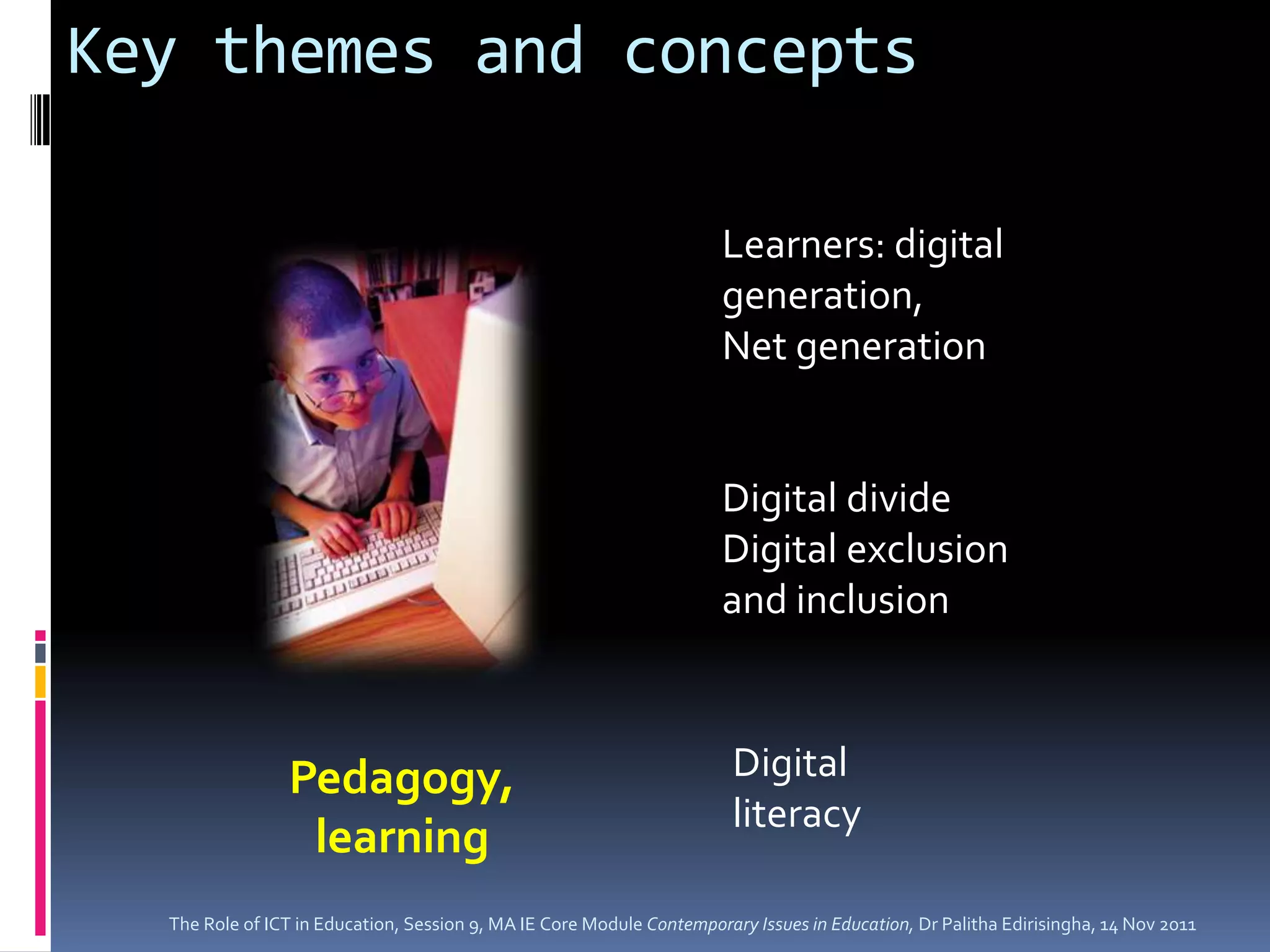 Key themes and concepts

                                                                      Learners: digital
                                                                      generation,
                                                                      Net generation


                                                                      Digital divide
                                                                      Digital exclusion
                                                                      and inclusion



                Pedagogy,                                               Digital
                                                                        literacy
                 learning
  The Role of ICT in Education, Session 9, MA IE Core Module Contemporary Issues in Education, Dr Palitha Edirisingha, 14 Nov 2011
 