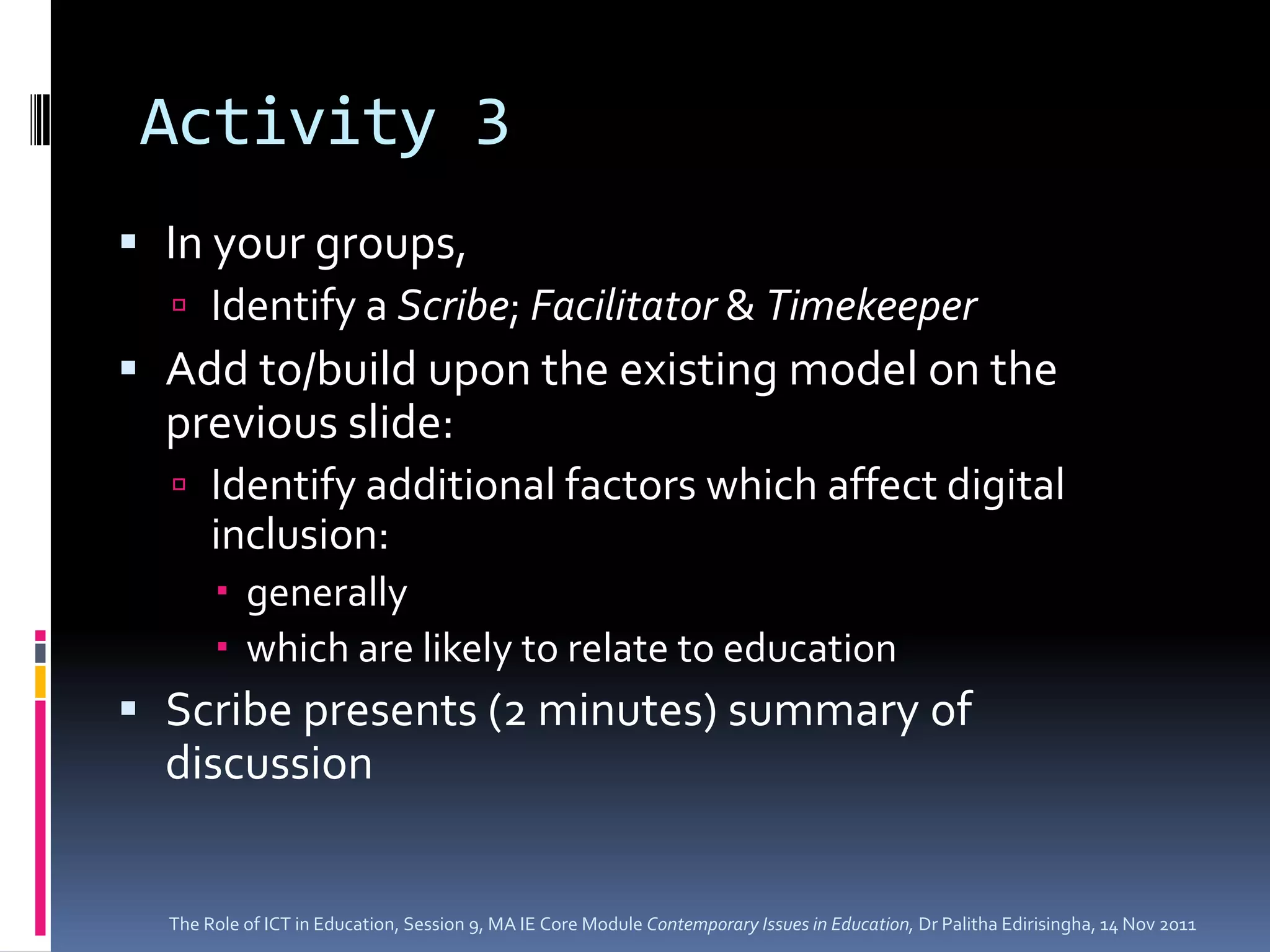 Activity 3
 In your groups,
   Identify a Scribe; Facilitator & Timekeeper
 Add to/build upon the existing model on the
  previous slide:
   Identify additional factors which affect digital
     inclusion:
        generally
        which are likely to relate to education
 Scribe presents (2 minutes) summary of
  discussion


  The Role of ICT in Education, Session 9, MA IE Core Module Contemporary Issues in Education, Dr Palitha Edirisingha, 14 Nov 2011
 