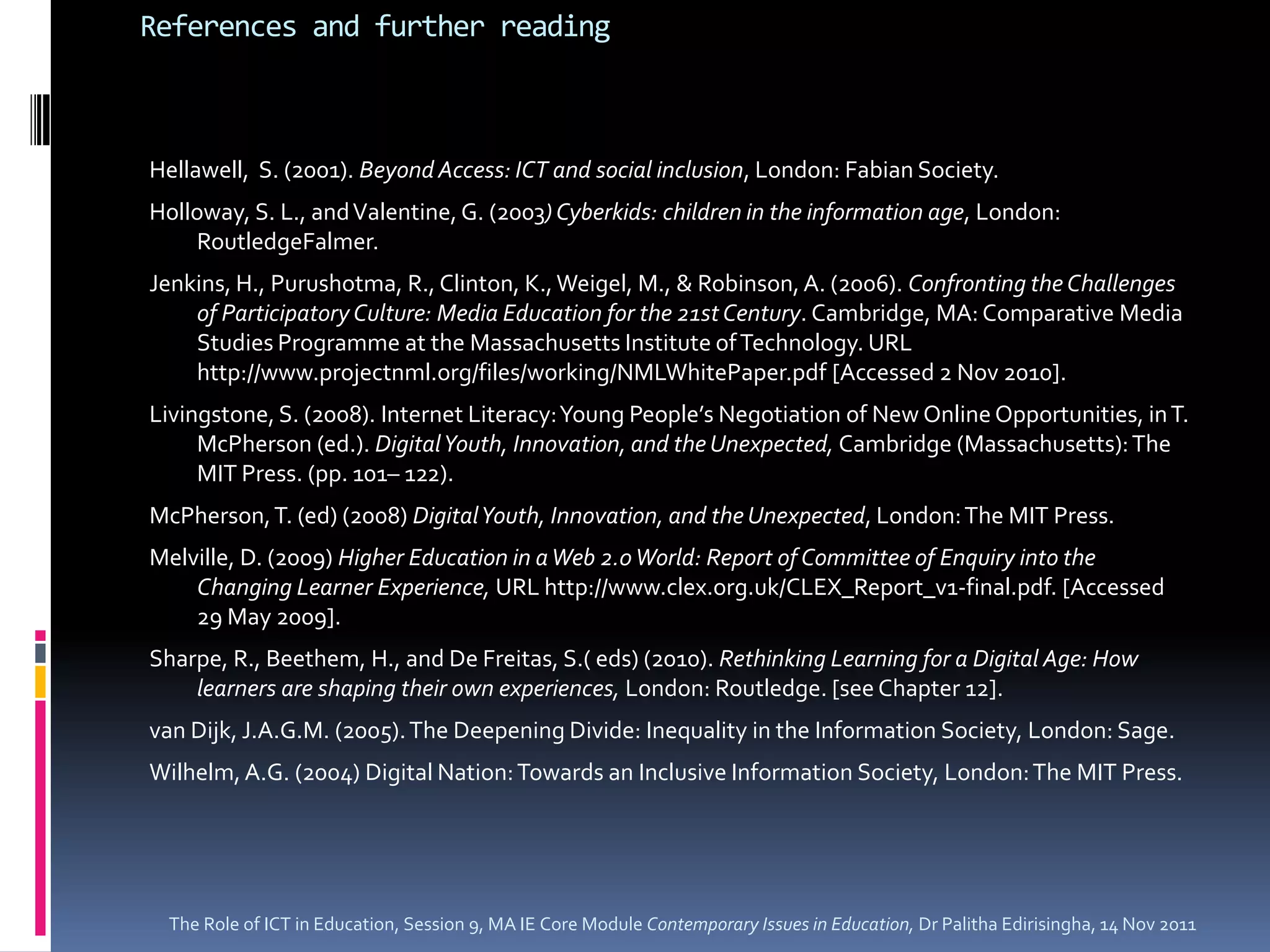 References and further reading



Hellawell, S. (2001). Beyond Access: ICT and social inclusion, London: Fabian Society.
Holloway, S. L., and Valentine, G. (2003) Cyberkids: children in the information age, London:
    RoutledgeFalmer.
Jenkins, H., Purushotma, R., Clinton, K., Weigel, M., & Robinson, A. (2006). Confronting the Challenges
    of Participatory Culture: Media Education for the 21st Century. Cambridge, MA: Comparative Media
    Studies Programme at the Massachusetts Institute of Technology. URL
    http://www.projectnml.org/files/working/NMLWhitePaper.pdf [Accessed 2 Nov 2010].
Livingstone, S. (2008). Internet Literacy: Young People’s Negotiation of New Online Opportunities, in T.
     McPherson (ed.). Digital Youth, Innovation, and the Unexpected, Cambridge (Massachusetts): The
     MIT Press. (pp. 101– 122).
McPherson, T. (ed) (2008) Digital Youth, Innovation, and the Unexpected, London: The MIT Press.
Melville, D. (2009) Higher Education in a Web 2.0 World: Report of Committee of Enquiry into the
    Changing Learner Experience, URL http://www.clex.org.uk/CLEX_Report_v1-final.pdf. [Accessed
    29 May 2009].
Sharpe, R., Beethem, H., and De Freitas, S.( eds) (2010). Rethinking Learning for a Digital Age: How
    learners are shaping their own experiences, London: Routledge. [see Chapter 12].
van Dijk, J.A.G.M. (2005). The Deepening Divide: Inequality in the Information Society, London: Sage.
Wilhelm, A.G. (2004) Digital Nation: Towards an Inclusive Information Society, London: The MIT Press.




 The Role of ICT in Education, Session 9, MA IE Core Module Contemporary Issues in Education, Dr Palitha Edirisingha, 14 Nov 2011
 