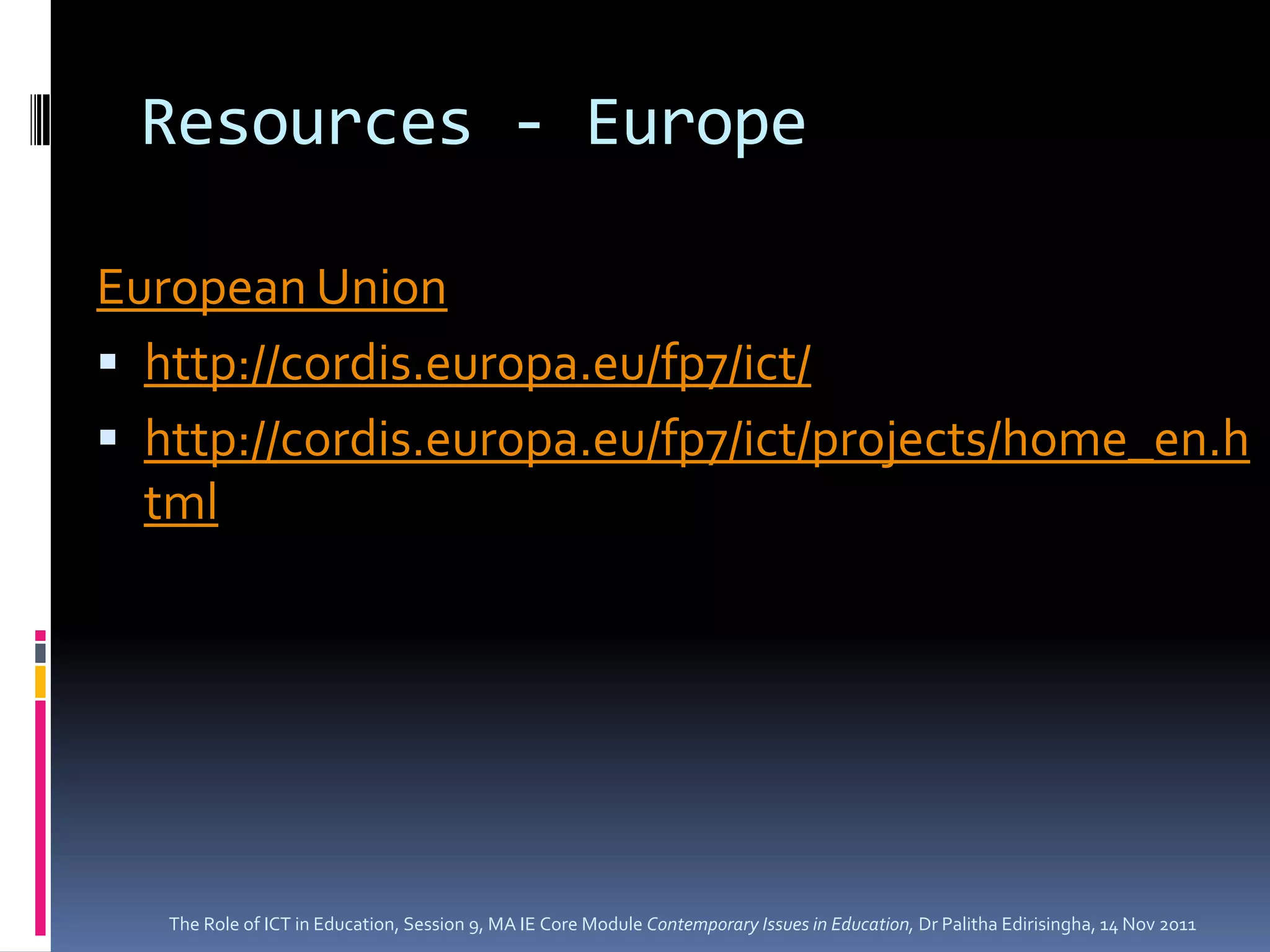 Resources - Europe

European Union
 http://cordis.europa.eu/fp7/ict/
 http://cordis.europa.eu/fp7/ict/projects/home_en.h
  tml




   The Role of ICT in Education, Session 9, MA IE Core Module Contemporary Issues in Education, Dr Palitha Edirisingha, 14 Nov 2011
 