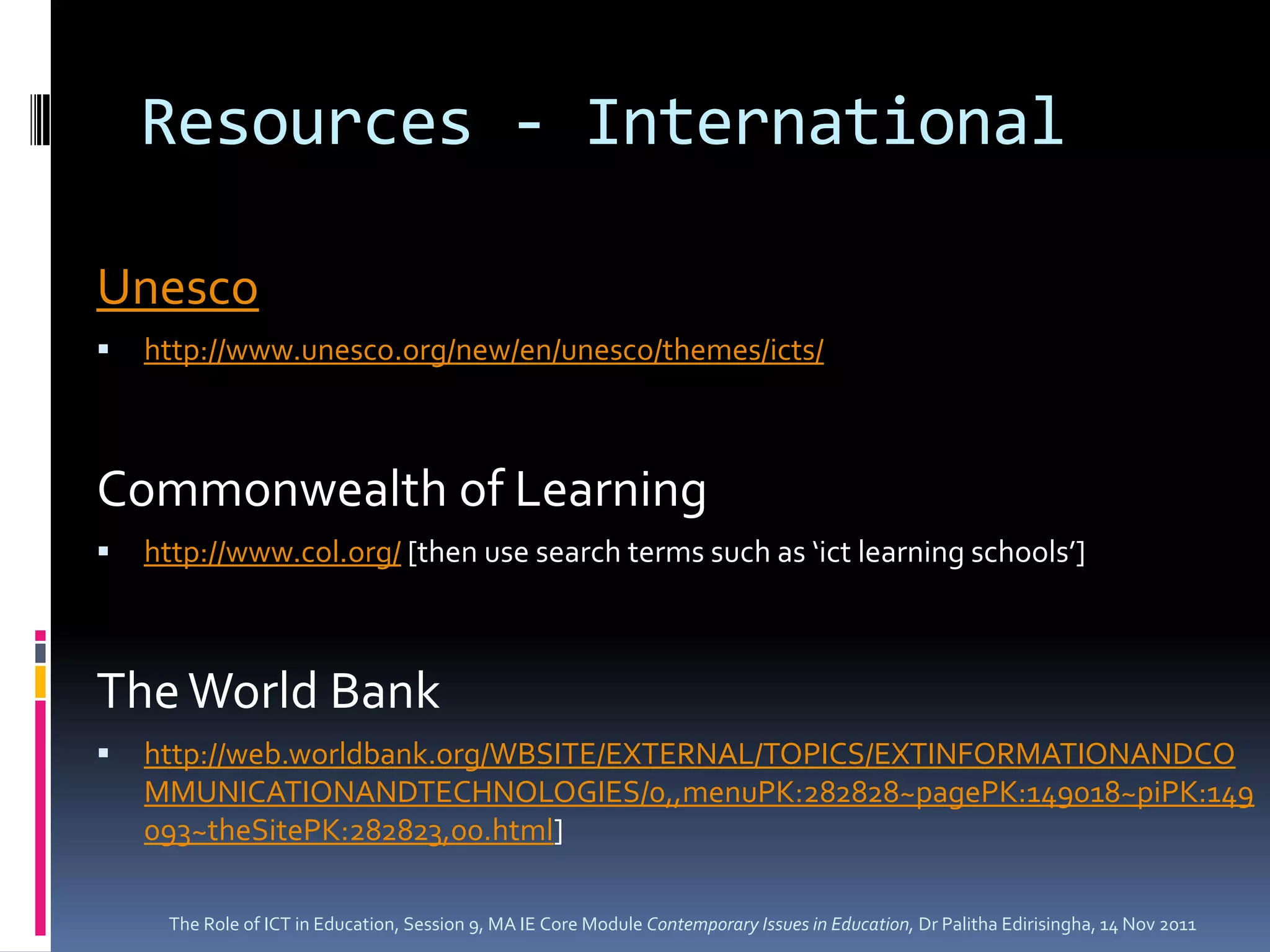 Resources - International

Unesco
   http://www.unesco.org/new/en/unesco/themes/icts/



Commonwealth of Learning
   http://www.col.org/ [then use search terms such as ‘ict learning schools’]



The World Bank
   http://web.worldbank.org/WBSITE/EXTERNAL/TOPICS/EXTINFORMATIONANDCO
    MMUNICATIONANDTECHNOLOGIES/0,,menuPK:282828~pagePK:149018~piPK:149
    093~theSitePK:282823,00.html]

     The Role of ICT in Education, Session 9, MA IE Core Module Contemporary Issues in Education, Dr Palitha Edirisingha, 14 Nov 2011
 