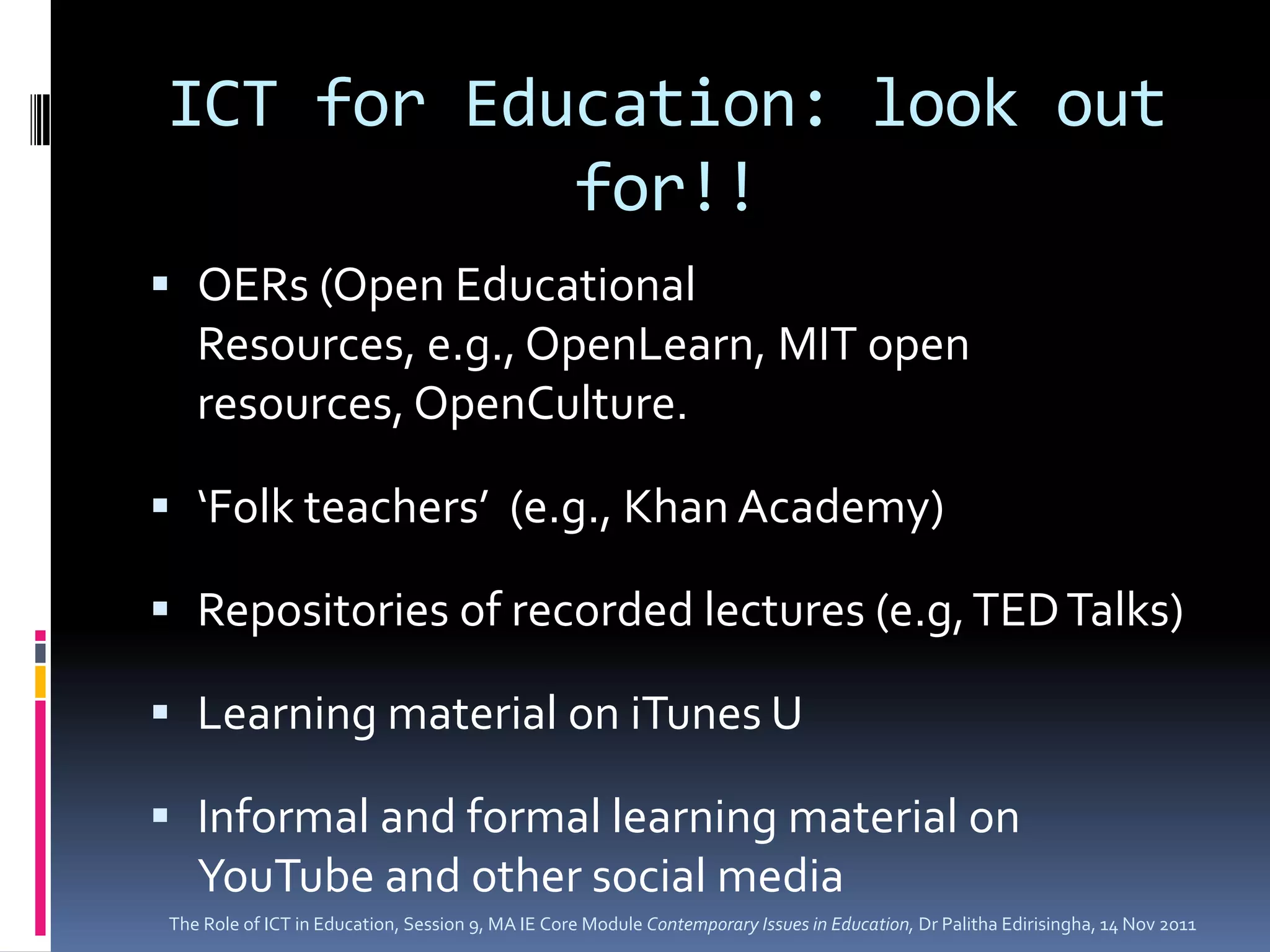 ICT for Education: look out
           for!!
 OERs (Open Educational
  Resources, e.g., OpenLearn, MIT open
  resources, OpenCulture.

 ‘Folk teachers’ (e.g., Khan Academy)

 Repositories of recorded lectures (e.g, TED Talks)

 Learning material on iTunes U

 Informal and formal learning material on
  YouTube and other social media
The Role of ICT in Education, Session 9, MA IE Core Module Contemporary Issues in Education, Dr Palitha Edirisingha, 14 Nov 2011
 