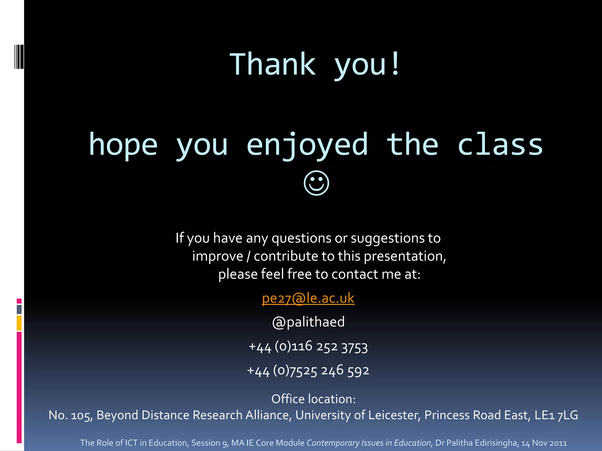 Thank you!

       hope you enjoyed the class
                   
                              If you have any questions or suggestions to
                                  improve / contribute to this presentation,
                                      please feel free to contact me at:
                                                    pe27@le.ac.uk
                                                       @palithaed
                                                 +44 (0)116 252 3753
                                                +44 (0)7525 246 592
                                       Office location:
No. 105, Beyond Distance Research Alliance, University of Leicester, Princess Road East, LE1 7LG
     The Role of ICT in Education, Session 9, MA IE Core Module Contemporary Issues in Education, Dr Palitha Edirisingha, 14 Nov 2011
 