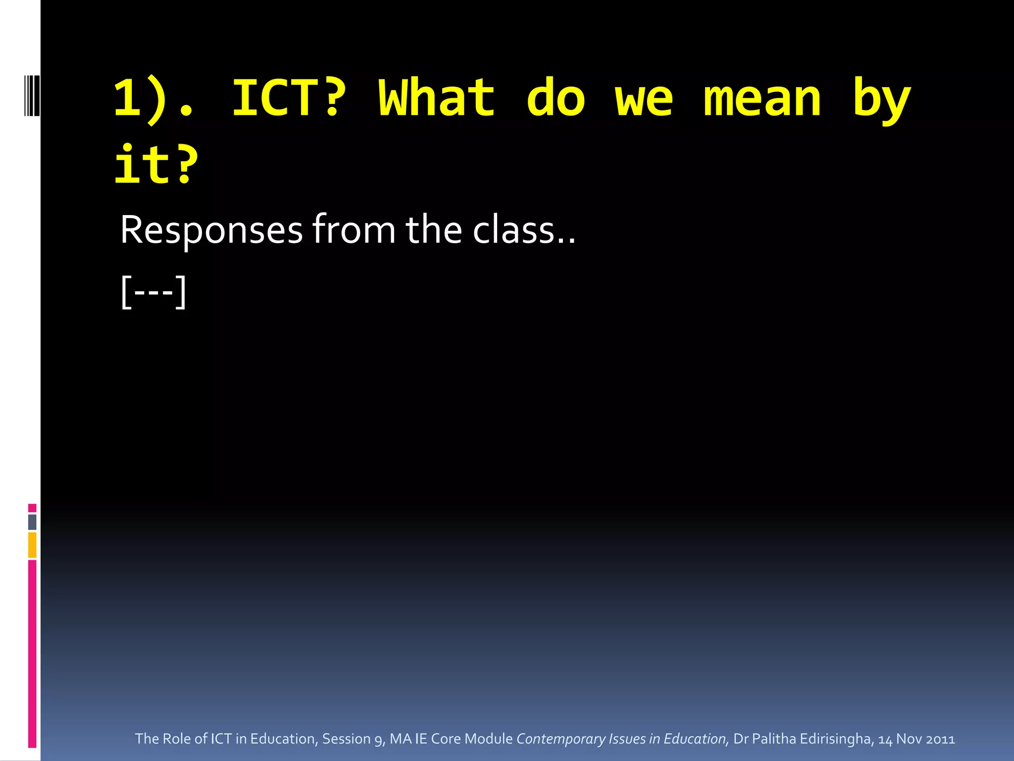 1). ICT? What do we mean by
it?
Responses from the class..
[---]




The Role of ICT in Education, Session 9, MA IE Core Module Contemporary Issues in Education, Dr Palitha Edirisingha, 14 Nov 2011
 