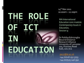 14th Nov 2011
            10.00am – 12.00pm

THE ROLE    MA International
            Education core module:


OF ICT      Contemporary Issues in
            Education,
            Session 9



IN          Dr Palitha Edirisingha
            Beyond Distance
            Research Alliance
            University of Leicester
            105, Princess Road

EDUCATION   East, LE1 7LG

             pe27@le.ac.uk
             +44 (0)116 252 3753
             +44 (0)7525 246 592
 