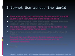 Internet Use across the World There are roughly the same number of Internet users in the G8 countries as in the whole rest of the world combined The top 20 countries in terms of Internet bandwidth are home to roughly 80% of all Internet users worldwide.   The entire African continent - home to over 50 countries - has fewer Internet users than France alone.  There are more Internet users in London than in the whole of Pakistan .   Denmark has more than twice the international Internet bandwidth that the whole of Latin American and the Caribbean combined.  There are still 30 countries with an Internet penetration of less than 1 % The Role of ICT in Education, Session 9, MA IE Core Module  Contemporary Issues in Education,  Dr Palitha Edirisingha, 14 Nov 2011 