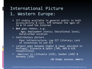 International Picture 1. Western Europe:  ICT widely available to general public in both accessibility & cost. 47% between the ages of 16 & 74 used the Internet But  gaps remain, e.g:  Age; Employment status; Educational level; Rural/urban location Contributory factors Poor infrastructure; Low ICT literacy; Lack of incentives to use ICT  Largest gaps  between higher & lower educated in Portugal, Slovenia & Spain [70%, 68% & 61% respectively] Smallest  in Lithuania (11%), Sweden (24%) & Germany (25%) ( EU Study:  Eurostat, 2004/5) The Role of ICT in Education, Session 9, MA IE Core Module  Contemporary Issues in Education,  Dr Palitha Edirisingha, 14 Nov 2011 