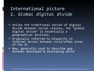 International picture 2.  Global digital divide   Unlike the traditional notion of digital divide between social classes, the "global digital divide" is essentially a  geographical  division. Originally referred to disparity in Internet access between rural/urban areas of the US Now, generally used to describe gap between developed & developing world The Role of ICT in Education, Session 9, MA IE Core Module  Contemporary Issues in Education,  Dr Palitha Edirisingha, 14 Nov 2011 