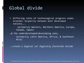 Global divide Differing rates of technological progress widen economic disparity between most developed nations….. (primarily Western, Northern America, Europe, Canada, Japan)  … & the underdeveloped/developing ones…  (primarily Latin America, Africa, & Southeast Asia) … .create a digital (or digitally  fostered ) divide The Role of ICT in Education, Session 9, MA IE Core Module  Contemporary Issues in Education,  Dr Palitha Edirisingha, 14 Nov 2011 