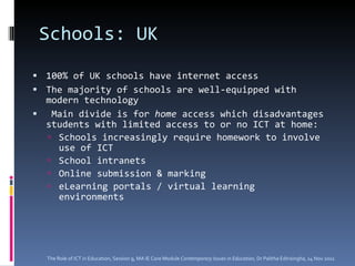 Schools: UK  100% of UK schools have internet access  The majority of schools are well-equipped with modern technology Main divide is for  home  access which disadvantages students with limited access to or no ICT at home:  Schools increasingly require homework to involve use of ICT School intranets Online submission & marking eLearning portals / virtual learning environments The Role of ICT in Education, Session 9, MA IE Core Module  Contemporary Issues in Education,  Dr Palitha Edirisingha, 14 Nov 2011 