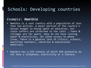 Schools: Developing countries  Example:  Namibia Namibia is a vast country with a population of less than two million. A major portion of the country's annual budget is being spent on education, but state coffers are stretched to the limit ….Towns & villages are far apart, many do not have running water & electricity, let alone access to phone lines. There is a general lack of clinics, schools, qualified teachers, libraries & educational materials.  Namibia has 1,519 schools of which 924 presently do not have a telephone, electricity or a library. The Role of ICT in Education, Session 9, MA IE Core Module  Contemporary Issues in Education,  Dr Palitha Edirisingha, 14 Nov 2011 